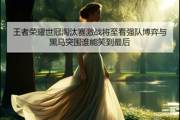 王者荣耀世冠淘汰赛激战将至看强队博弈与黑马突围谁能笑到最后 | Kaiyuan Games
